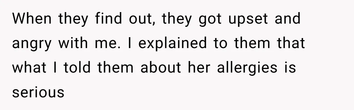 When they find out, they got upset and angry with me. I explained to them that what I told them about her allergies is serious