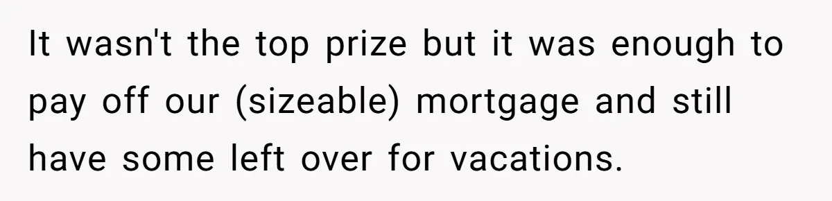 It wasn't the top prize but it was enough to pay off our (sizeable) mortgage and still have some left over for vacations.