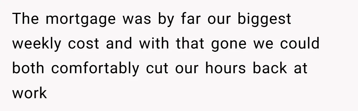 The mortgage was by far our biggest weekly cost and with that gone we could both comfortably cut our hours back at work