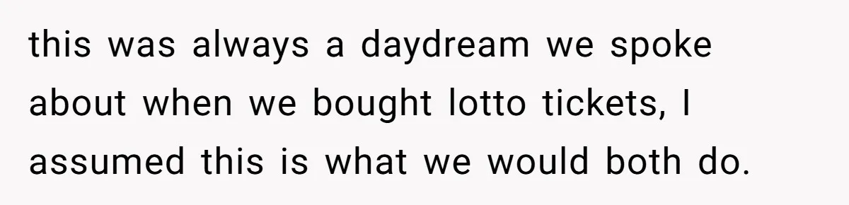 this was always a daydream we spoke about when we bought lotto tickets, I assumed this is what we would both do.