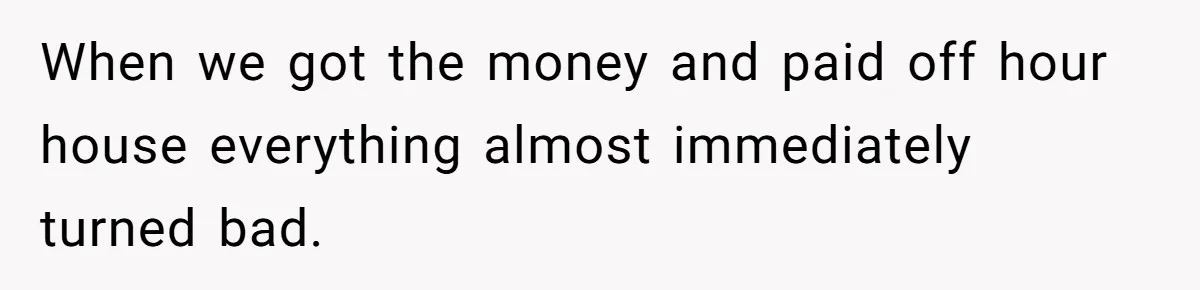 When we got the money and paid off hour house everything almost immediately turned bad.