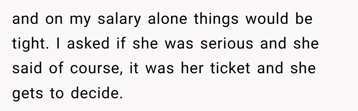 and on my salary alone things would be tight. I asked if she was serious and she said of course, it was her ticket and she gets to decide.