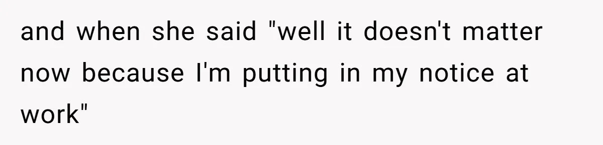 and when she said "well it doesn't matter now because I'm putting in my notice at work"