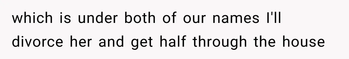 which is under both of our names I'll divorce her and get half through the house