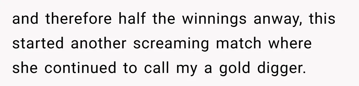 and therefore half the winnings anway, this started another screaming match where she continued to call my a gold digger.