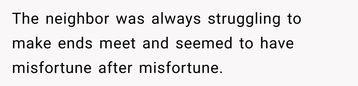 The neighbor was always struggling to make ends meet and seemed to have misfortune after misfortune.