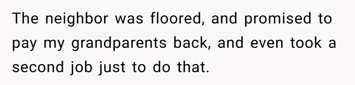 The neighbor was floored, and promised to pay my grandparents back, and even took a second job just to do that.