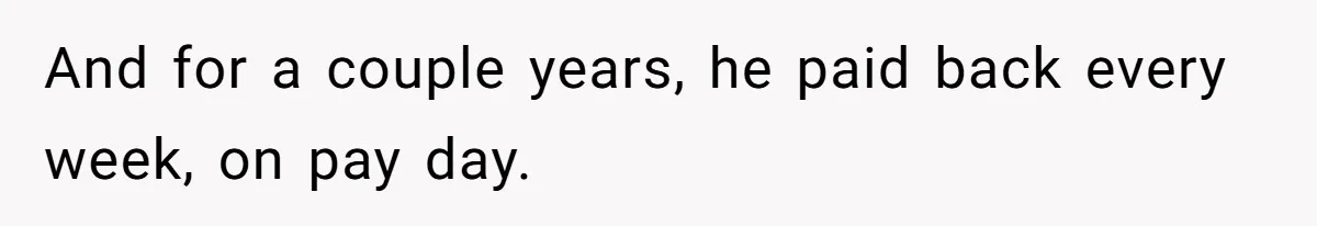 And for a couple years, he paid back every week, on pay day.