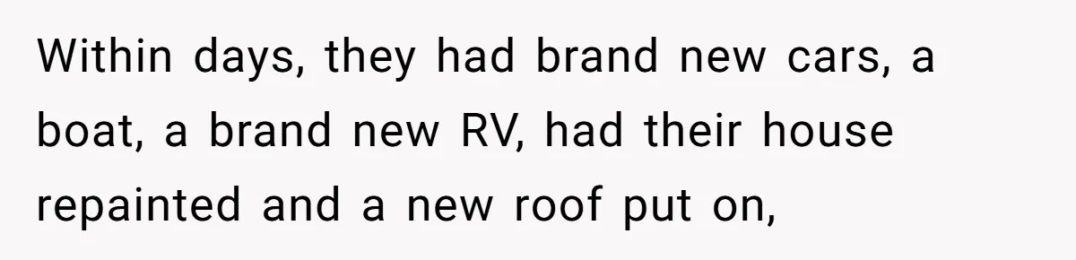 Within days, they had brand new cars, a boat, a brand new RV, had their house repainted and a new roof put on,