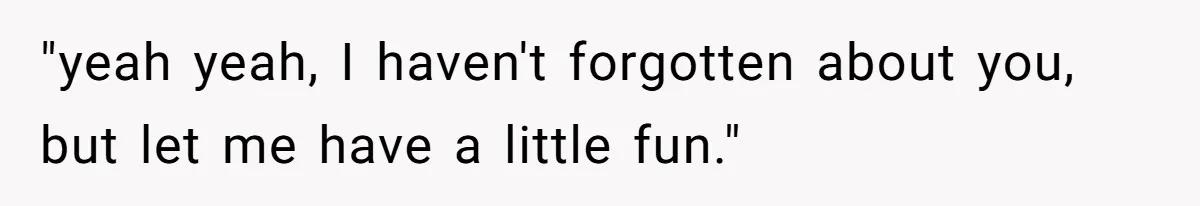 "yeah yeah, I haven't forgotten about you, but let me have a little fun."