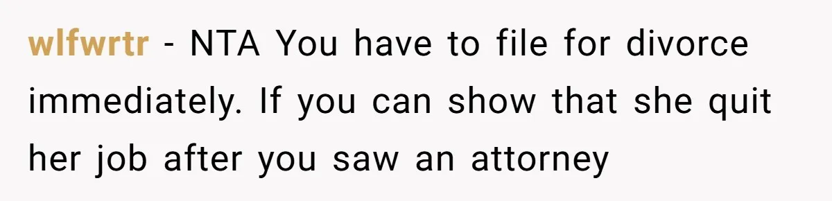 wlfwrtr − NTA You have to file for divorce immediately. If you can show that she quit her job after you saw an attorney