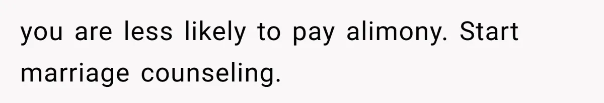 you are less likely to pay alimony. Start marriage counseling.
