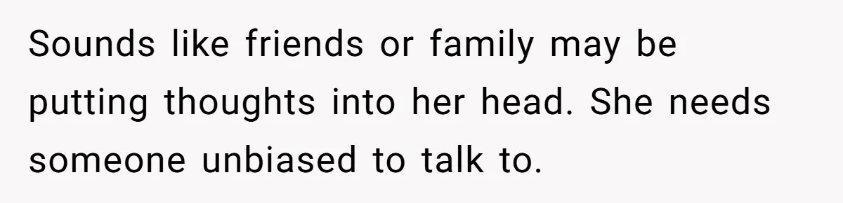 Sounds like friends or family may be putting thoughts into her head. She needs someone unbiased to talk to.