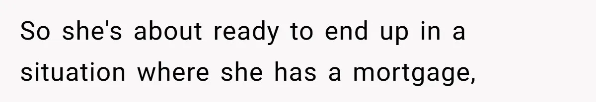 So she's about ready to end up in a situation where she has a mortgage,