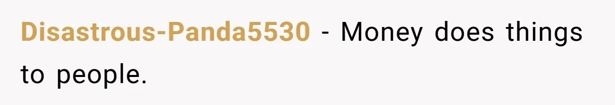 Disastrous-Panda5530 − Money does things to people.