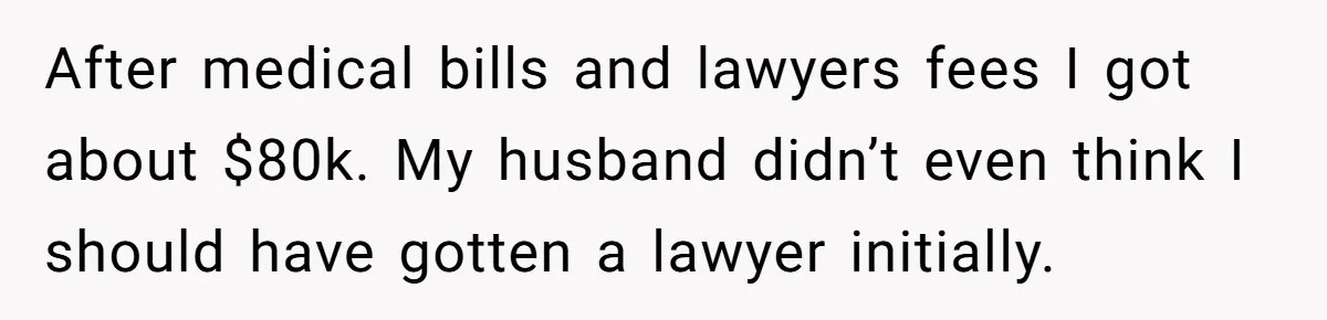 After medical bills and lawyers fees I got about $80k. My husband didn’t even think I should have gotten a lawyer initially.