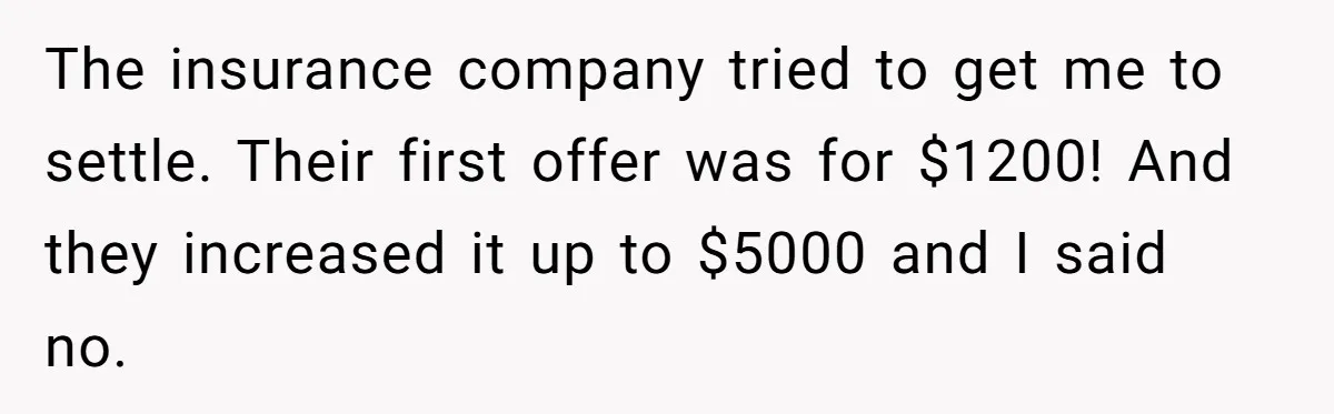 The insurance company tried to get me to settle. Their first offer was for $1200! And they increased it up to $5000 and I said no.