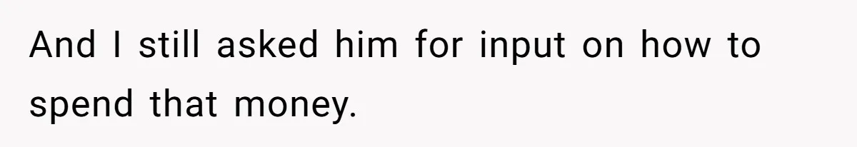 And I still asked him for input on how to spend that money.