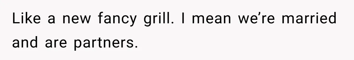 Like a new fancy grill. I mean we’re married and are partners.