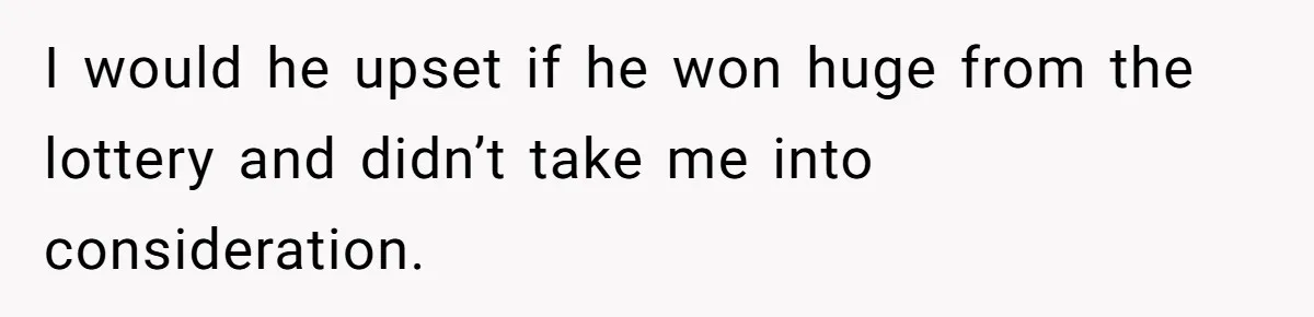 I would he upset if he won huge from the lottery and didn’t take me into consideration.