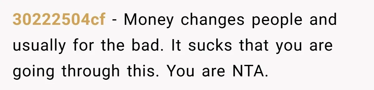 30222504cf − Money changes people and usually for the bad. It sucks that you are going through this. You are NTA.