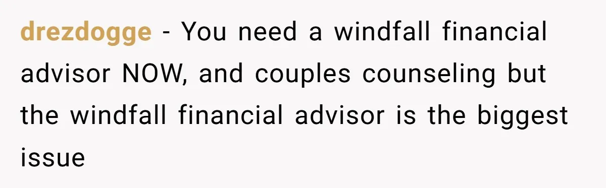 drezdogge − You need a windfall financial advisor NOW, and couples counseling but the windfall financial advisor is the biggest issue