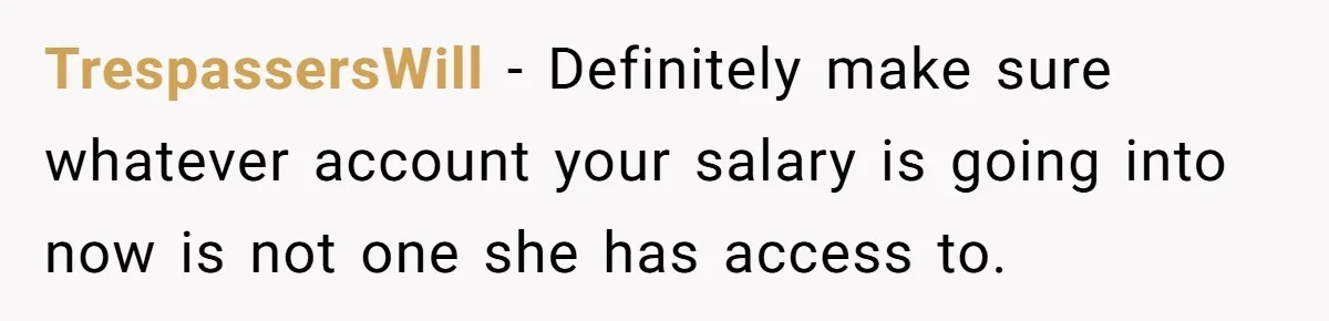 TrespassersWill − Definitely make sure whatever account your salary is going into now is not one she has access to.