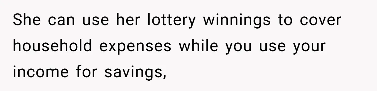 She can use her lottery winnings to cover household expenses while you use your income for savings,