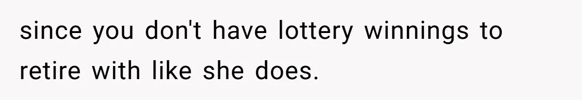 since you don't have lottery winnings to retire with like she does.