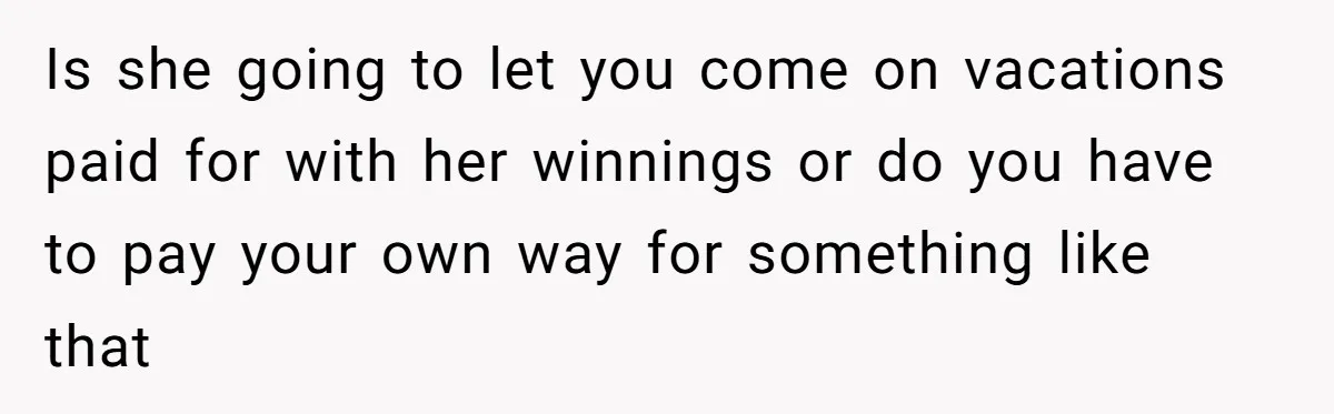Is she going to let you come on vacations paid for with her winnings or do you have to pay your own way for something like that
