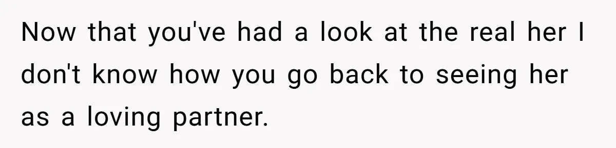 Now that you've had a look at the real her I don't know how you go back to seeing her as a loving partner.