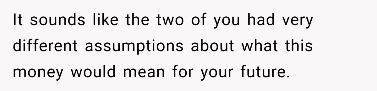 It sounds like the two of you had very different assumptions about what this money would mean for your future.