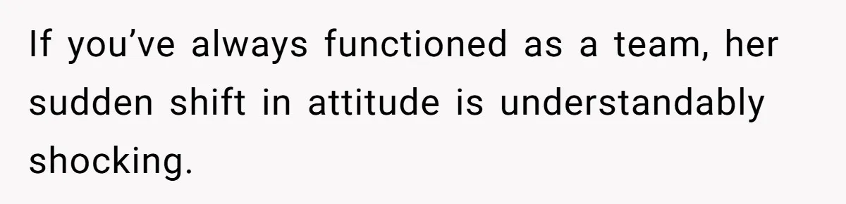 If you’ve always functioned as a team, her sudden shift in attitude is understandably shocking.