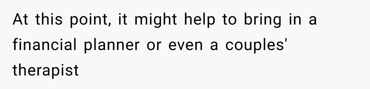 At this point, it might help to bring in a financial planner or even a couples' therapist