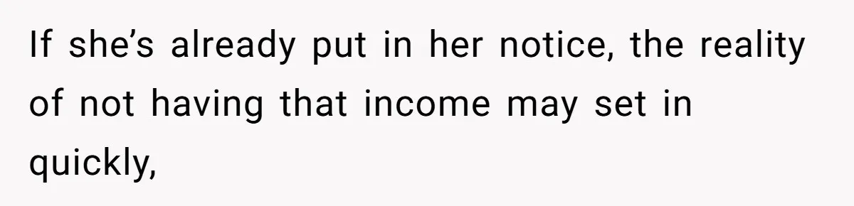 If she’s already put in her notice, the reality of not having that income may set in quickly,