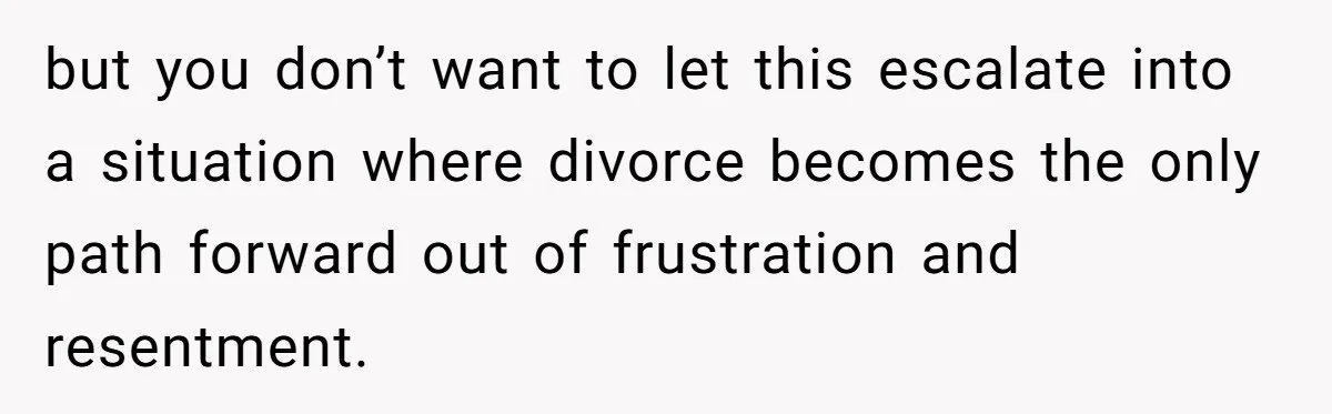 but you don’t want to let this escalate into a situation where divorce becomes the only path forward out of frustration and resentment.