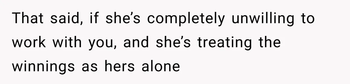 That said, if she’s completely unwilling to work with you, and she’s treating the winnings as hers alone