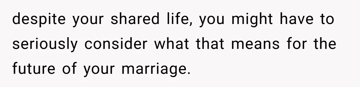 despite your shared life, you might have to seriously consider what that means for the future of your marriage.