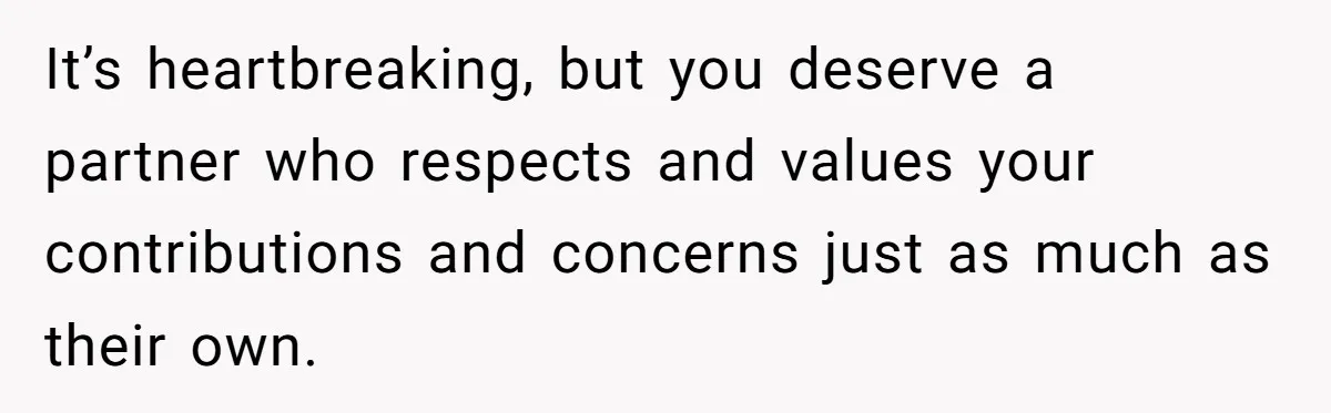 It’s heartbreaking, but you deserve a partner who respects and values your contributions and concerns just as much as their own.
