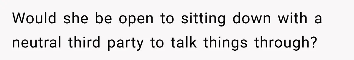 Would she be open to sitting down with a neutral third party to talk things through?