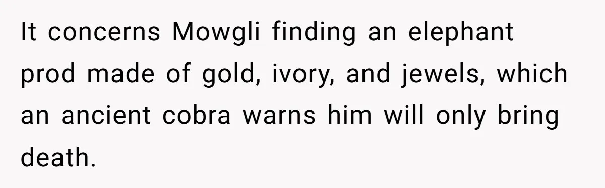 It concerns Mowgli finding an elephant prod made of gold, ivory, and jewels, which an ancient cobra warns him will only bring death.