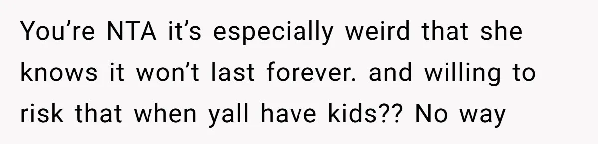 You’re NTA it’s especially weird that she knows it won’t last forever. and willing to risk that when yall have kids?? No way