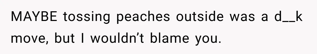 MAYBE tossing peaches outside was a d__k move, but I wouldn’t blame you.