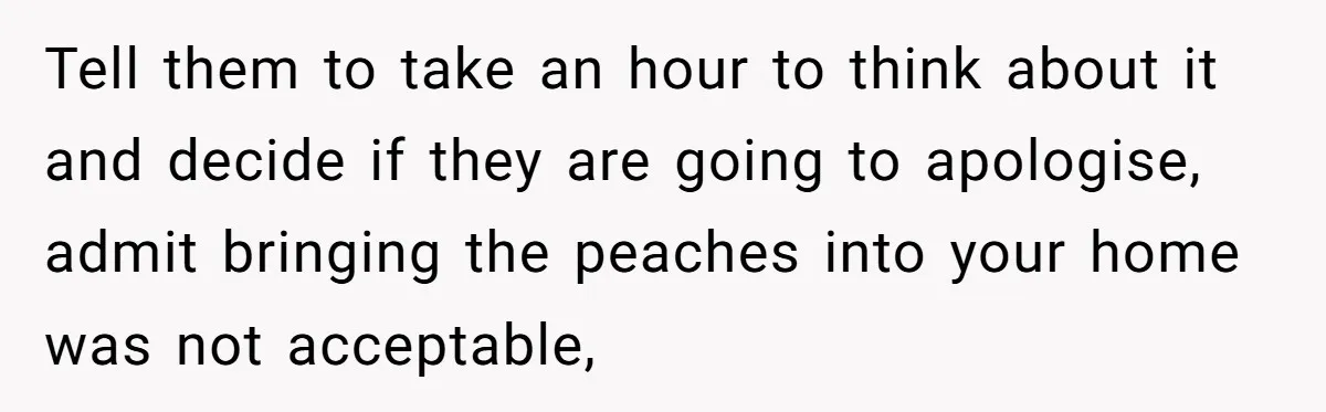 Tell them to take an hour to think about it and decide if they are going to apologise, admit bringing the peaches into your home was not acceptable,