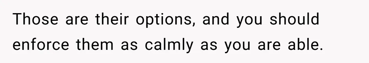 Those are their options, and you should enforce them as calmly as you are able.