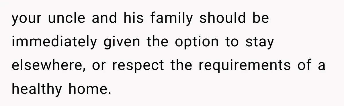 your uncle and his family should be immediately given the option to stay elsewhere, or respect the requirements of a healthy home.