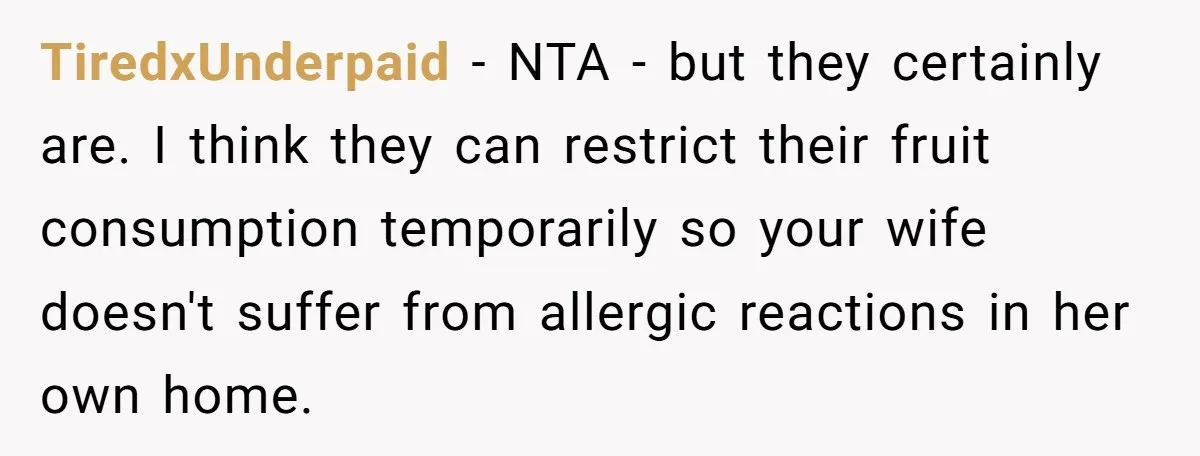 TiredxUnderpaid − NTA - but they certainly are. I think they can restrict their fruit consumption temporarily so your wife doesn't suffer from allergic reactions in her own home.