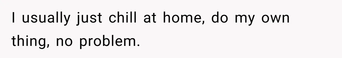 I usually just chill at home, do my own thing, no problem.