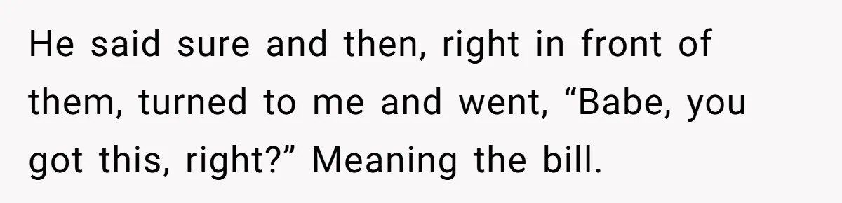 He said sure and then, right in front of them, turned to me and went, “Babe, you got this, right?” Meaning the bill.