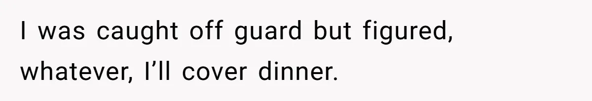 I was caught off guard but figured, whatever, I’ll cover dinner.
